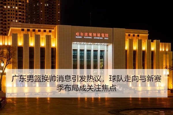 广东男篮换帅消息引发热议，球队走向与新赛季布局成关注焦点