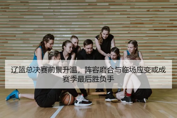 辽篮总决赛前景升温，阵容磨合与临场应变或成赛季最后胜负手